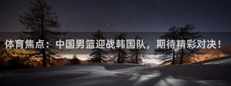 体育焦点：中国男篮迎战韩国队，期待精彩对决！